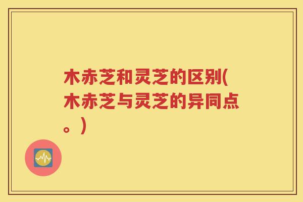 木赤芝和灵芝的区别(木赤芝与灵芝的异同点。)