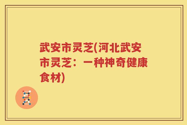 武安市灵芝(河北武安市灵芝：一种神奇健康食材)