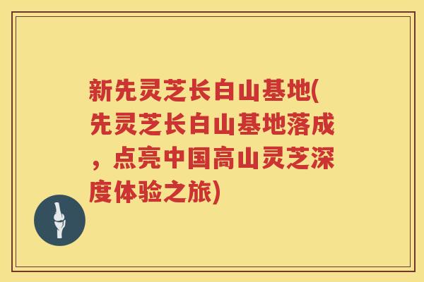 新先灵芝长白山基地(先灵芝长白山基地落成，点亮中国高山灵芝深度体验之旅)