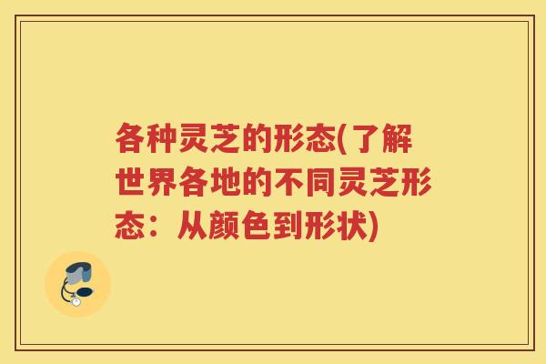 各种灵芝的形态(了解世界各地的不同灵芝形态：从颜色到形状)