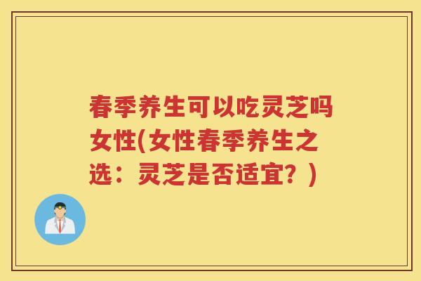 春季养生可以吃灵芝吗女性(女性春季养生之选：灵芝是否适宜？)