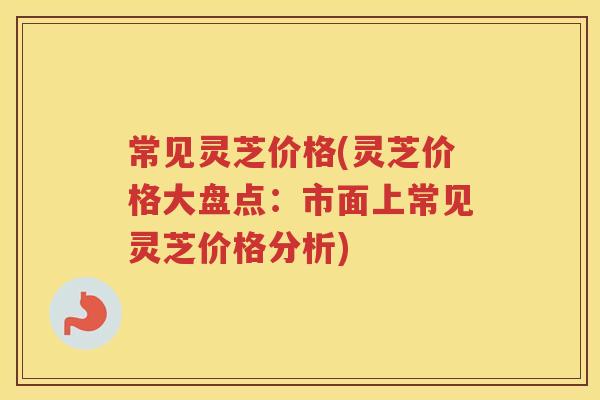 常见灵芝价格(灵芝价格大盘点:市面上常见灵芝价格分析) 常见灵芝价格(灵芝价格大盘点:市面上常见灵芝价格分析)