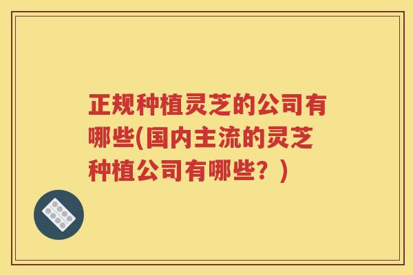 正规种植灵芝的公司有哪些(国内主流的灵芝种植公司有哪些?) 正规种植灵芝的公司有哪些(国内主流的灵芝种植公司有哪些?)