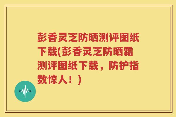 彭香灵芝防晒测评图纸下载(彭香灵芝防晒霜测评图纸下载，防护指数惊人！)