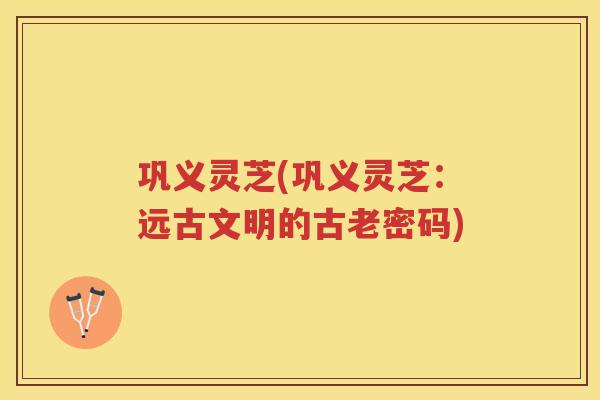 巩义灵芝(巩义灵芝：远古文明的古老密码)