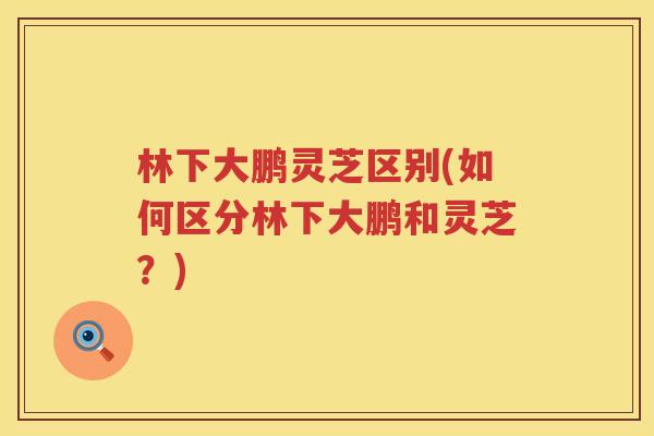 林下大鹏灵芝区别(如何区分林下大鹏和灵芝？)