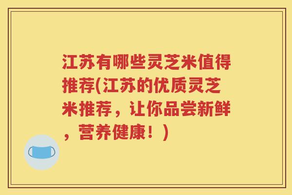 江苏有哪些灵芝米值得推荐(江苏的优质灵芝米推荐，让你品尝新鲜，营养健康！)