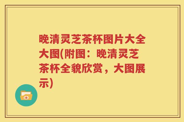 晚清灵芝茶杯图片大全大图(附图：晚清灵芝茶杯全貌欣赏，大图展示)
