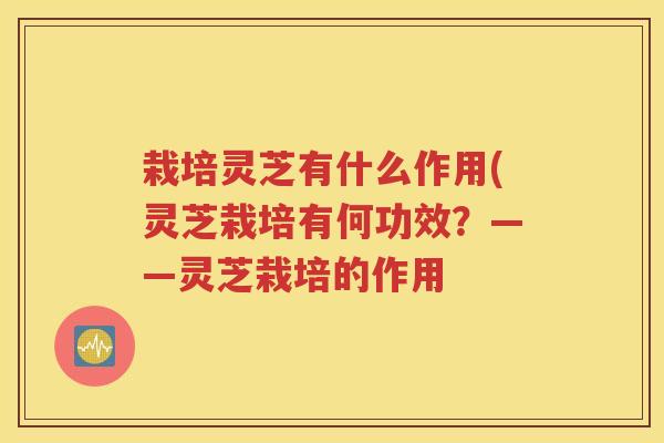 栽培灵芝有什么作用(灵芝栽培有何功效?——灵芝栽培的作用 栽培灵芝有什么作用(灵芝栽培有何功效?——灵芝栽培的作用