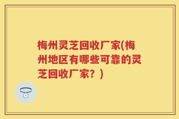 梅州灵芝回收厂家(梅州地区有哪些可靠的灵芝回收厂家？)
