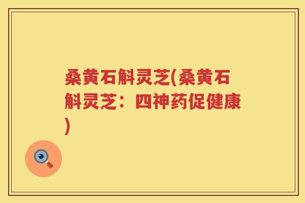 桑黄石斛灵芝(桑黄石斛灵芝:四神药促健康) 桑黄石斛灵芝(桑黄石斛灵芝:四神药促健康)