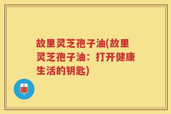 故里灵芝孢子油(故里灵芝孢子油：打开健康生活的钥匙)
