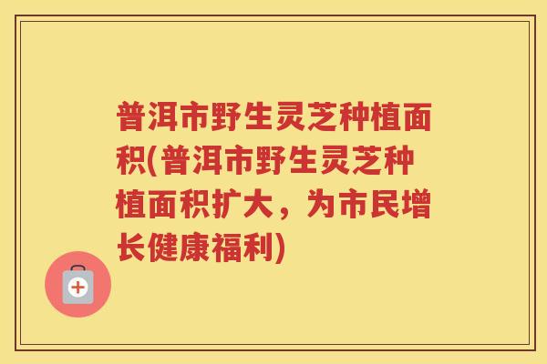 普洱市野生灵芝种植面积(普洱市野生灵芝种植面积扩大,为市民增长健康福利) 普洱市野生灵芝种植面积(普洱市野生灵芝种植面积扩大,为市民增长健康福利)