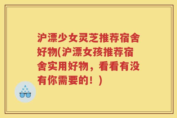 沪漂少女灵芝推荐宿舍好物(沪漂女孩推荐宿舍实用好物，看看有没有你需要的！)