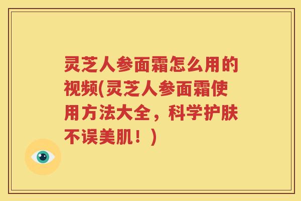 灵芝人参面霜怎么用的视频(灵芝人参面霜使用方法大全，科学护肤不误美肌！)