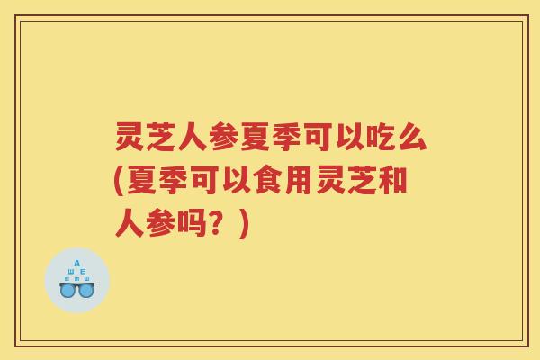 灵芝人参夏季可以吃么(夏季可以食用灵芝和人参吗？)