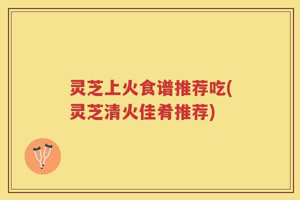 灵芝上火食谱推荐吃(灵芝清火佳肴推荐)