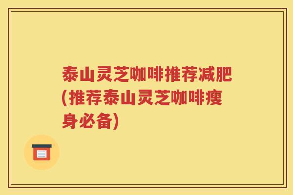 泰山灵芝咖啡推荐(推荐泰山灵芝咖啡瘦身必备)