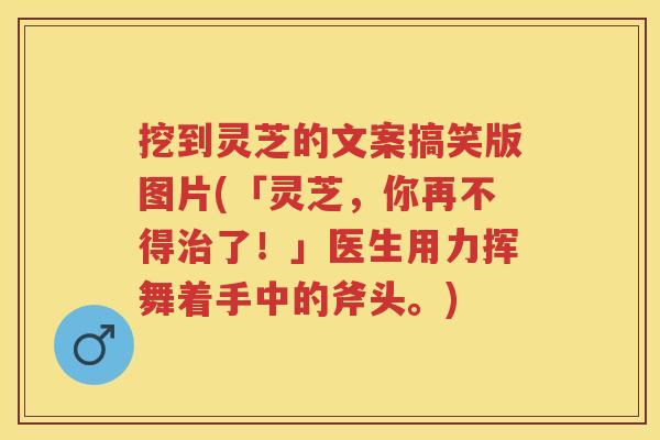 挖到灵芝的文案搞笑版图片(「灵芝，你再不得了！」医生用力挥舞着手中的斧头。)