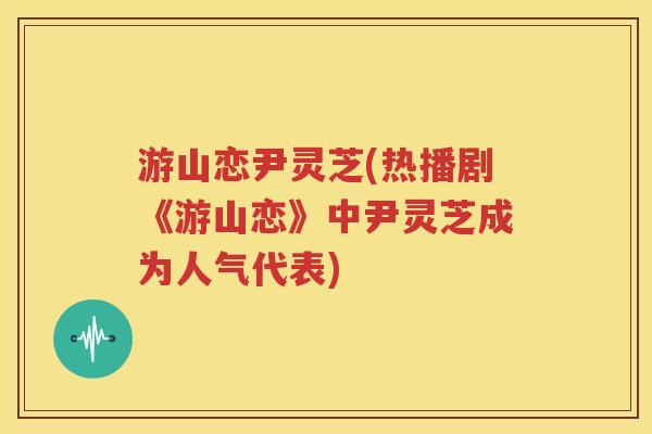 游山恋尹灵芝(热播剧《游山恋》中尹灵芝成为人气代表)