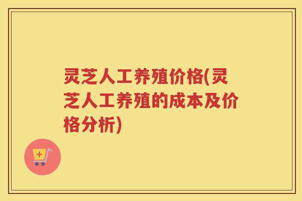 灵芝人工养殖价格(灵芝人工养殖的成本及价格分析)