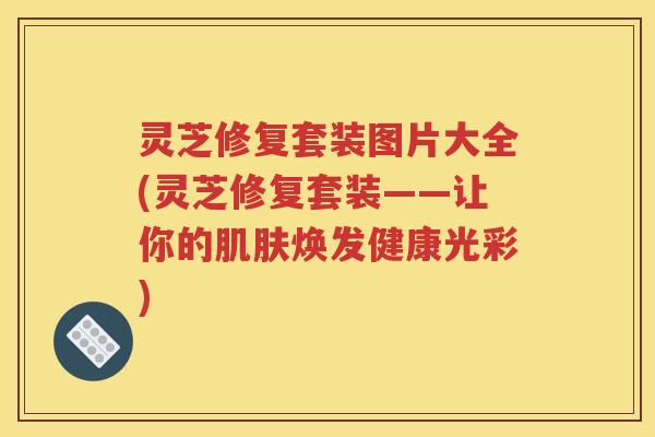 灵芝修复套装图片大全(灵芝修复套装——让你的焕发健康光彩)