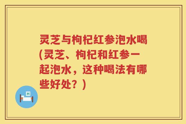 灵芝与枸杞红参泡水喝(灵芝、枸杞和红参一起泡水,这种喝法有哪些好处?) 灵芝与枸杞红参泡水喝(灵芝、枸杞和红参一起泡水,这种喝法有哪些好处?)