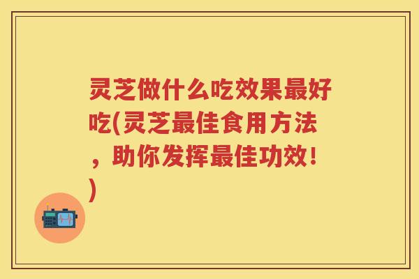 灵芝做什么吃效果好吃(灵芝佳食用方法，助你发挥佳功效！)