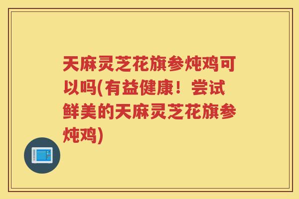 天麻灵芝花旗参炖鸡可以吗(有益健康！尝试鲜美的天麻灵芝花旗参炖鸡)
