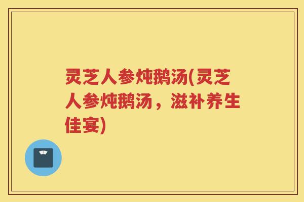 灵芝人参炖鹅汤(灵芝人参炖鹅汤,滋补养生佳宴) 灵芝人参炖鹅汤(灵芝人参炖鹅汤,滋补养生佳宴)