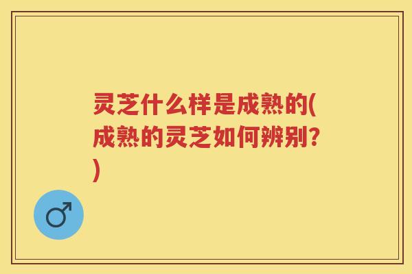 灵芝什么样是成熟的(成熟的灵芝如何辨别？)
