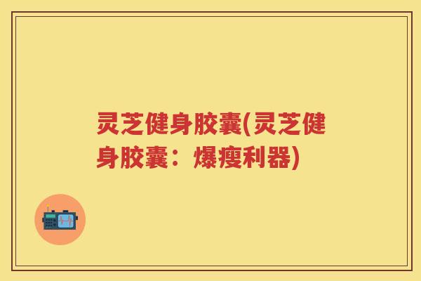 灵芝健身胶囊(灵芝健身胶囊:爆瘦利器) 灵芝健身胶囊(灵芝健身胶囊:爆瘦利器)