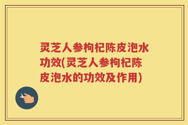 灵芝人参枸杞陈皮泡水功效(灵芝人参枸杞陈皮泡水的功效及作用) 灵芝人参枸杞陈皮泡水功效(灵芝人参枸杞陈皮泡水的功效及作用)
