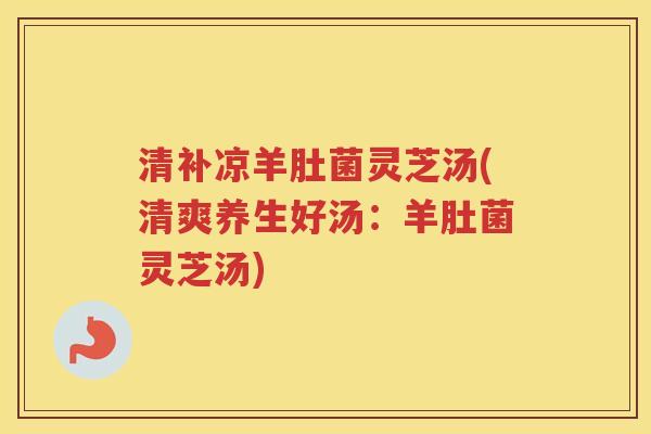 清补凉羊肚菌灵芝汤(清爽养生好汤：羊肚菌灵芝汤)