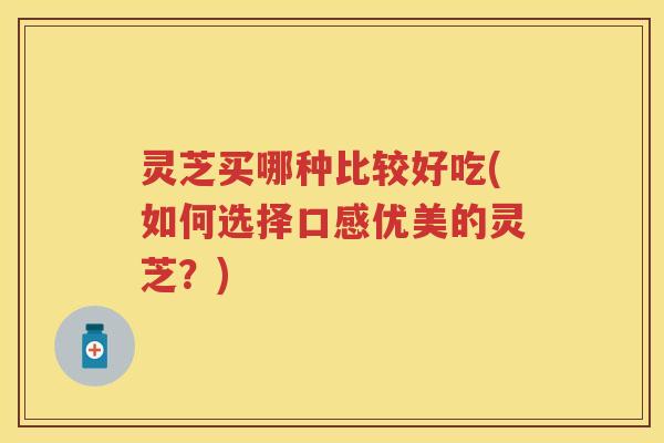 灵芝买哪种比较好吃(如何选择口感优美的灵芝？)