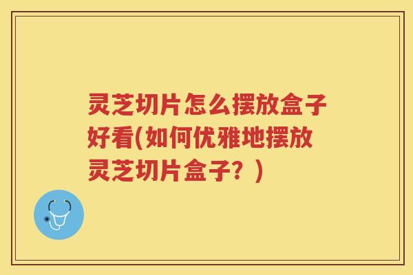 灵芝切片怎么摆放盒子好看(如何优雅地摆放灵芝切片盒子?) 灵芝切片怎么摆放盒子好看(如何优雅地摆放灵芝切片盒子?)