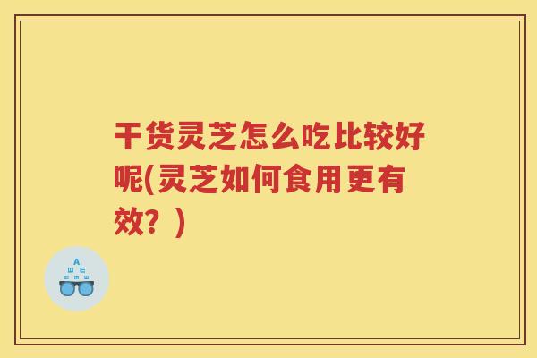 干货灵芝怎么吃比较好呢(灵芝如何食用更有效？)