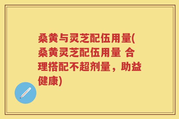 桑黄与灵芝配伍用量(桑黄灵芝配伍用量 合理搭配不超剂量，助益健康)