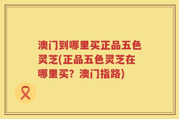 澳门到哪里买正品五色灵芝(正品五色灵芝在哪里买?澳门指路) 澳门到哪里买正品五色灵芝(正品五色灵芝在哪里买?澳门指路)