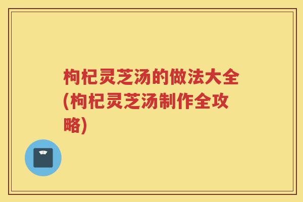 枸杞灵芝汤的做法大全(枸杞灵芝汤制作全攻略)