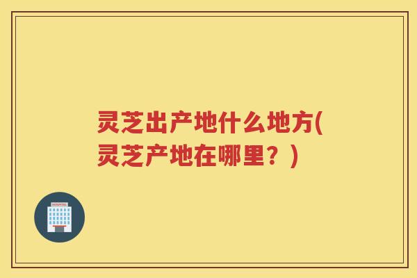 灵芝出产地什么地方(灵芝产地在哪里？)