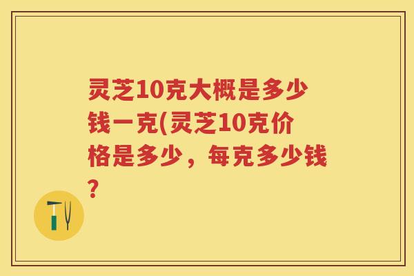 灵芝10克大概是多少钱一克(灵芝10克价格是多少，每克多少钱？