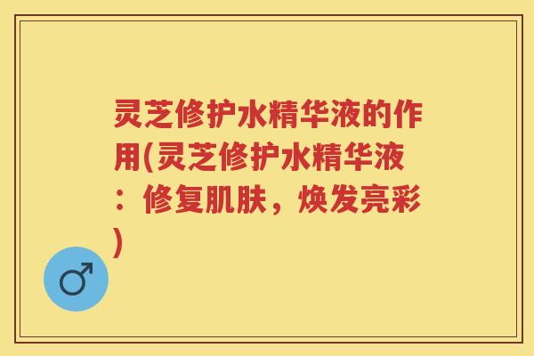 灵芝修护水精华液的作用(灵芝修护水精华液:修复,焕发亮彩) 灵芝修护水精华液的作用(灵芝修护水精华液:修复,焕发亮彩)