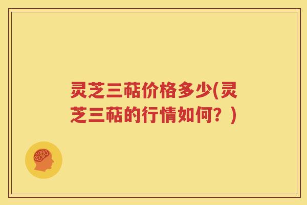 灵芝三萜价格多少(灵芝三萜的行情如何？)