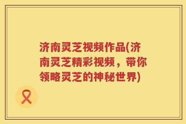 济南灵芝视频作品(济南灵芝精彩视频，带你领略灵芝的神秘世界)