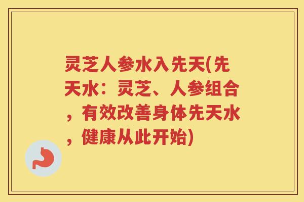 灵芝人参水入先天(先天水:灵芝、人参组合,有效改善身体先天水,健康从此开始) 灵芝人参水入先天(先天水:灵芝、人参组合,有效改善身体先天水,健康从此开始)
