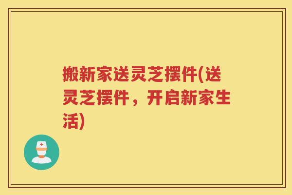 搬新家送灵芝摆件(送灵芝摆件，开启新家生活)