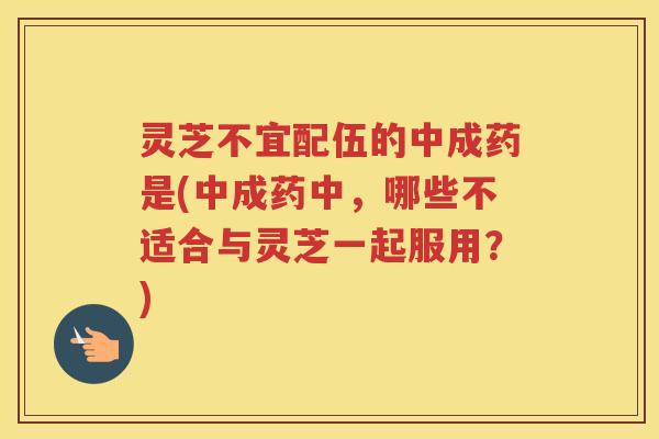 灵芝不宜配伍的中成药是(中成药中，哪些不适合与灵芝一起服用？)