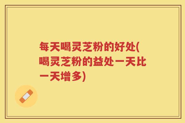 每天喝灵芝粉的好处(喝灵芝粉的益处一天比一天增多)