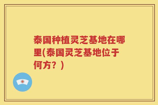 泰国种植灵芝基地在哪里(泰国灵芝基地位于何方?) 泰国种植灵芝基地在哪里(泰国灵芝基地位于何方?)